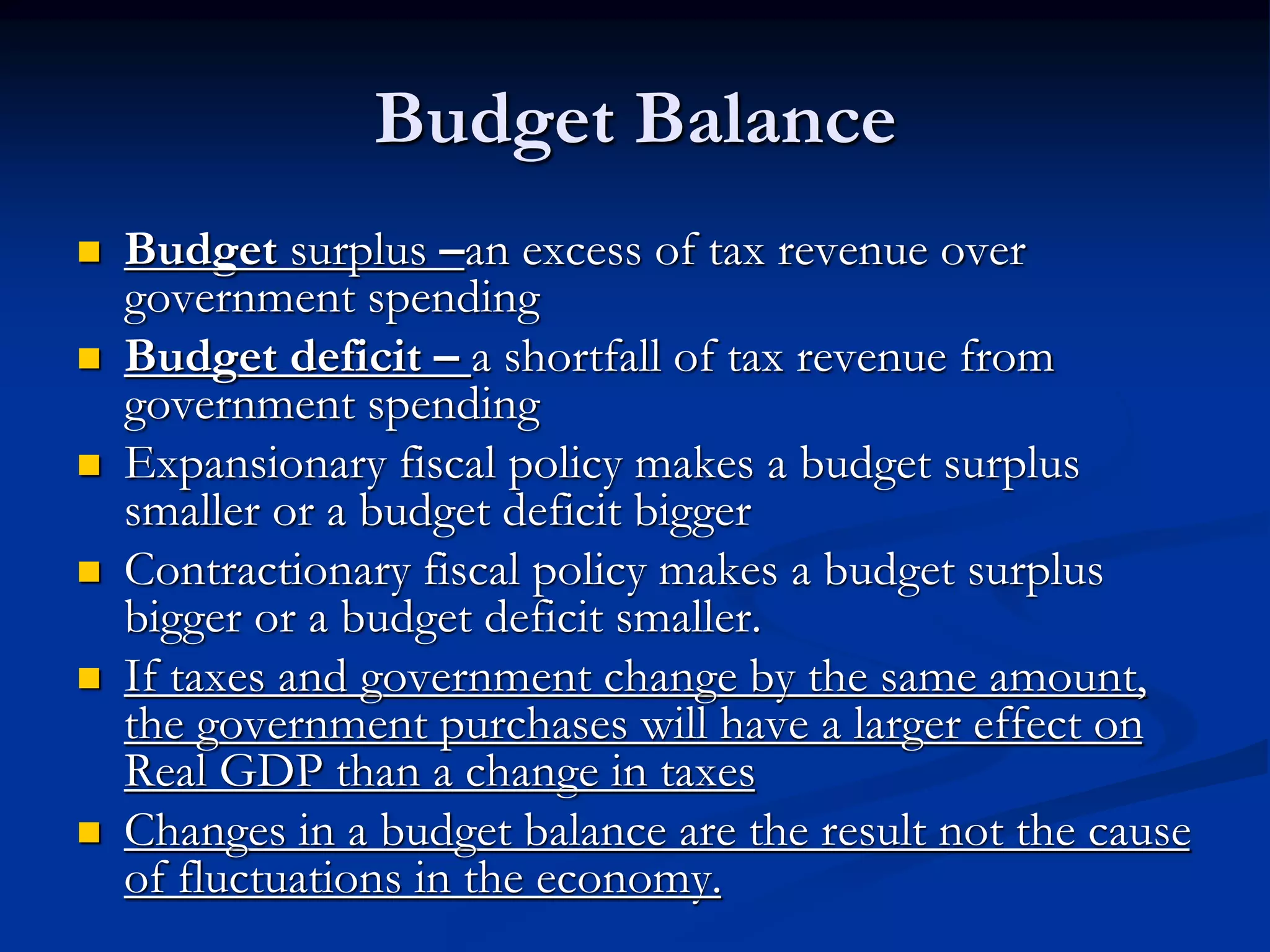 Budget Balance
 Budget surplus –an excess of tax revenue over
government spending
 Budget deficit – a shortfall of tax revenue from
government spending
 Expansionary fiscal policy makes a budget surplus
smaller or a budget deficit bigger
 Contractionary fiscal policy makes a budget surplus
bigger or a budget deficit smaller.
 If taxes and government change by the same amount,
the government purchases will have a larger effect on
Real GDP than a change in taxes
 Changes in a budget balance are the result not the cause
of fluctuations in the economy.
 