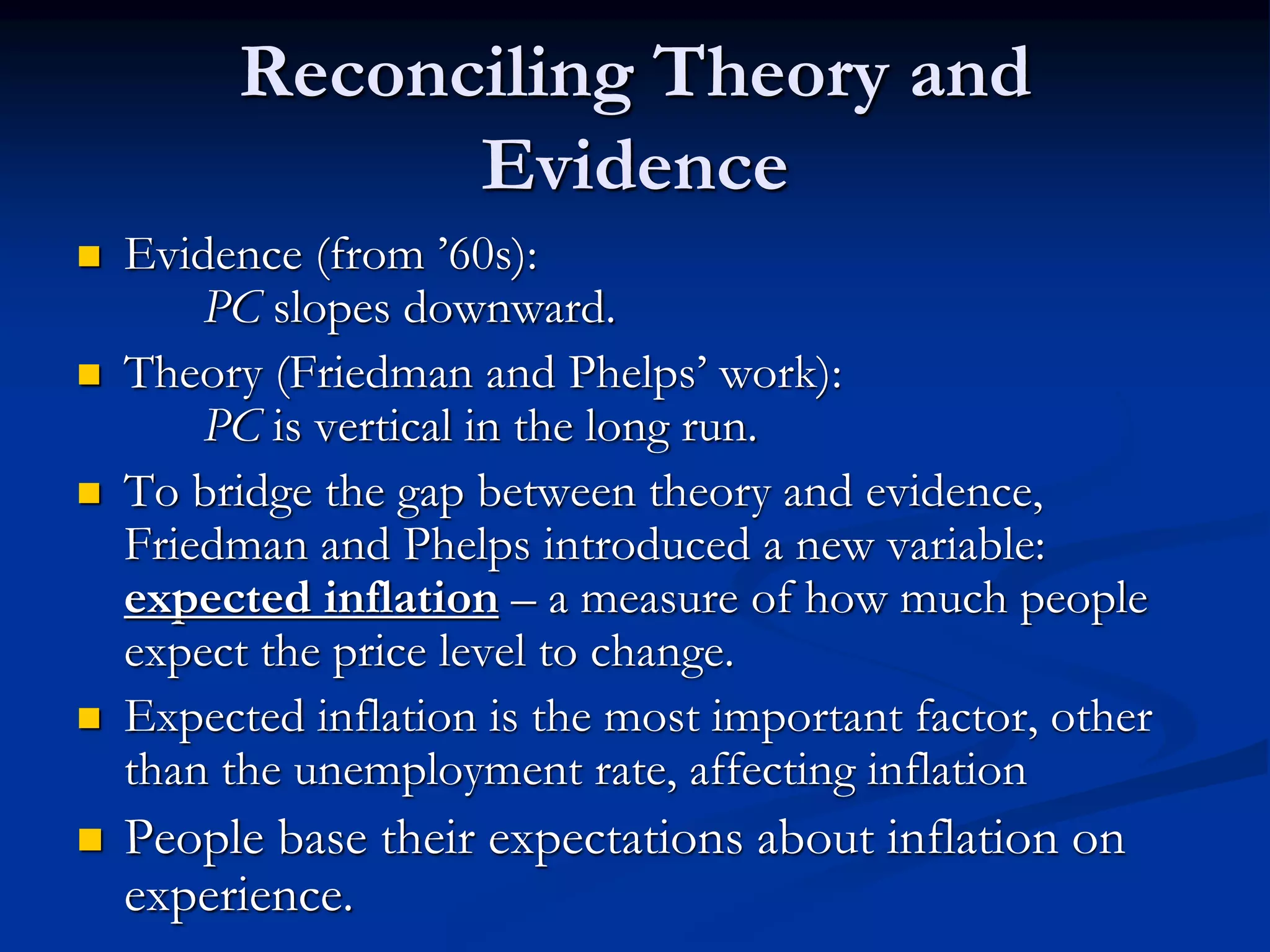 Reconciling Theory and
Evidence
 Evidence (from ’60s):
PC slopes downward.
 Theory (Friedman and Phelps’ work):
PC is vertical in the long run.
 To bridge the gap between theory and evidence,
Friedman and Phelps introduced a new variable:
expected inflation – a measure of how much people
expect the price level to change.
 Expected inflation is the most important factor, other
than the unemployment rate, affecting inflation
 People base their expectations about inflation on
experience.
 