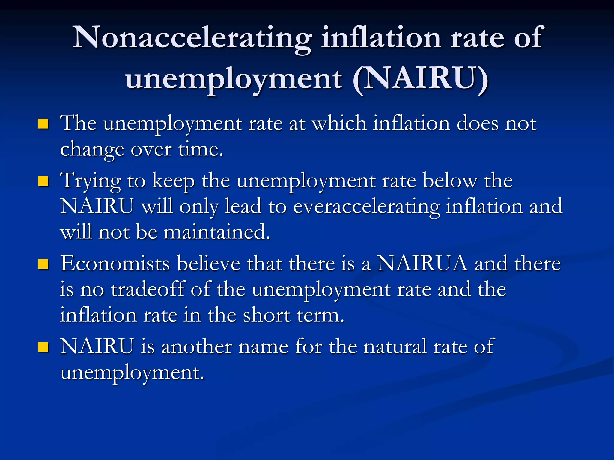 Nonaccelerating inflation rate of
unemployment (NAIRU)
 The unemployment rate at which inflation does not
change over time.
 Trying to keep the unemployment rate below the
NAIRU will only lead to everaccelerating inflation and
will not be maintained.
 Economists believe that there is a NAIRUA and there
is no tradeoff of the unemployment rate and the
inflation rate in the short term.
 NAIRU is another name for the natural rate of
unemployment.
 