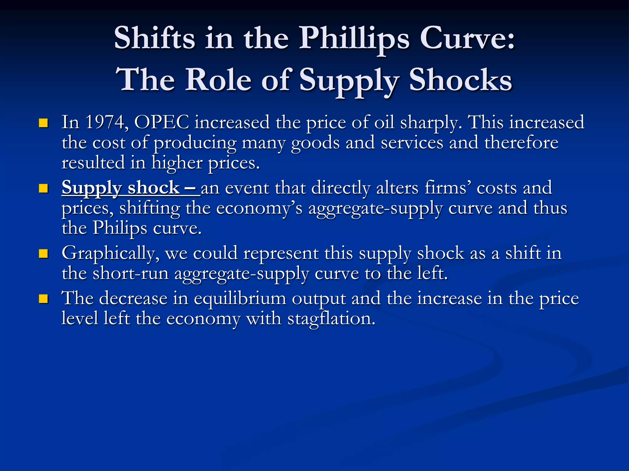 Shifts in the Phillips Curve:
The Role of Supply Shocks
 In 1974, OPEC increased the price of oil sharply. This increased
the cost of producing many goods and services and therefore
resulted in higher prices.
 Supply shock – an event that directly alters firms’ costs and
prices, shifting the economy’s aggregate-supply curve and thus
the Philips curve.
 Graphically, we could represent this supply shock as a shift in
the short-run aggregate-supply curve to the left.
 The decrease in equilibrium output and the increase in the price
level left the economy with stagflation.
 