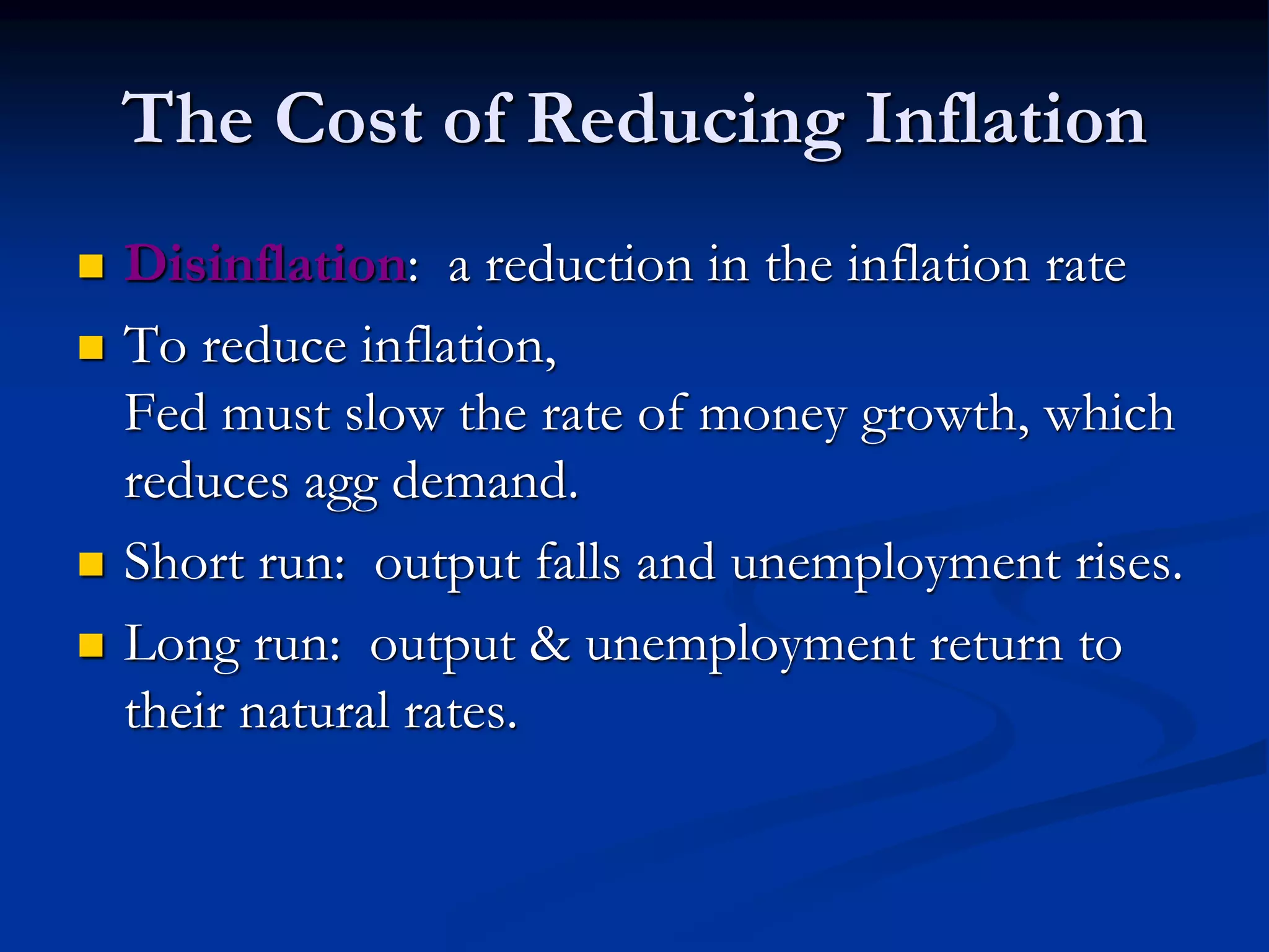 The Cost of Reducing Inflation
 Disinflation: a reduction in the inflation rate
 To reduce inflation,
Fed must slow the rate of money growth, which
reduces agg demand.
 Short run: output falls and unemployment rises.
 Long run: output & unemployment return to
their natural rates.
 