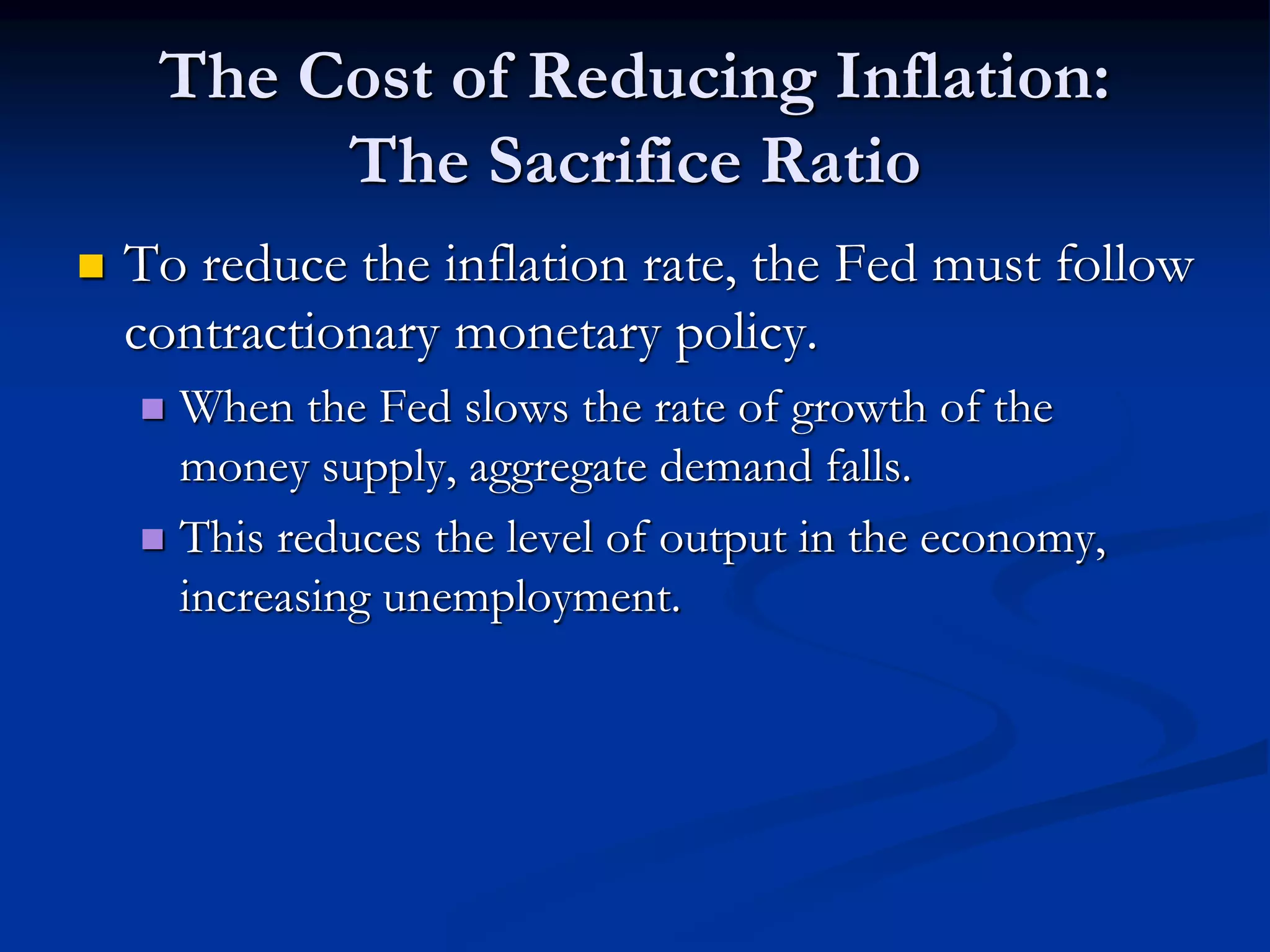 The Cost of Reducing Inflation:
The Sacrifice Ratio
 To reduce the inflation rate, the Fed must follow
contractionary monetary policy.
 When the Fed slows the rate of growth of the
money supply, aggregate demand falls.
 This reduces the level of output in the economy,
increasing unemployment.
 