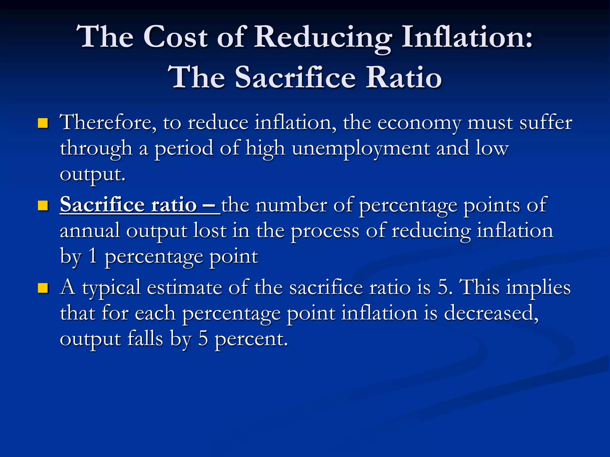 The Cost of Reducing Inflation:
The Sacrifice Ratio
 Therefore, to reduce inflation, the economy must suffer
through a period of high unemployment and low
output.
 Sacrifice ratio – the number of percentage points of
annual output lost in the process of reducing inflation
by 1 percentage point
 A typical estimate of the sacrifice ratio is 5. This implies
that for each percentage point inflation is decreased,
output falls by 5 percent.
 
