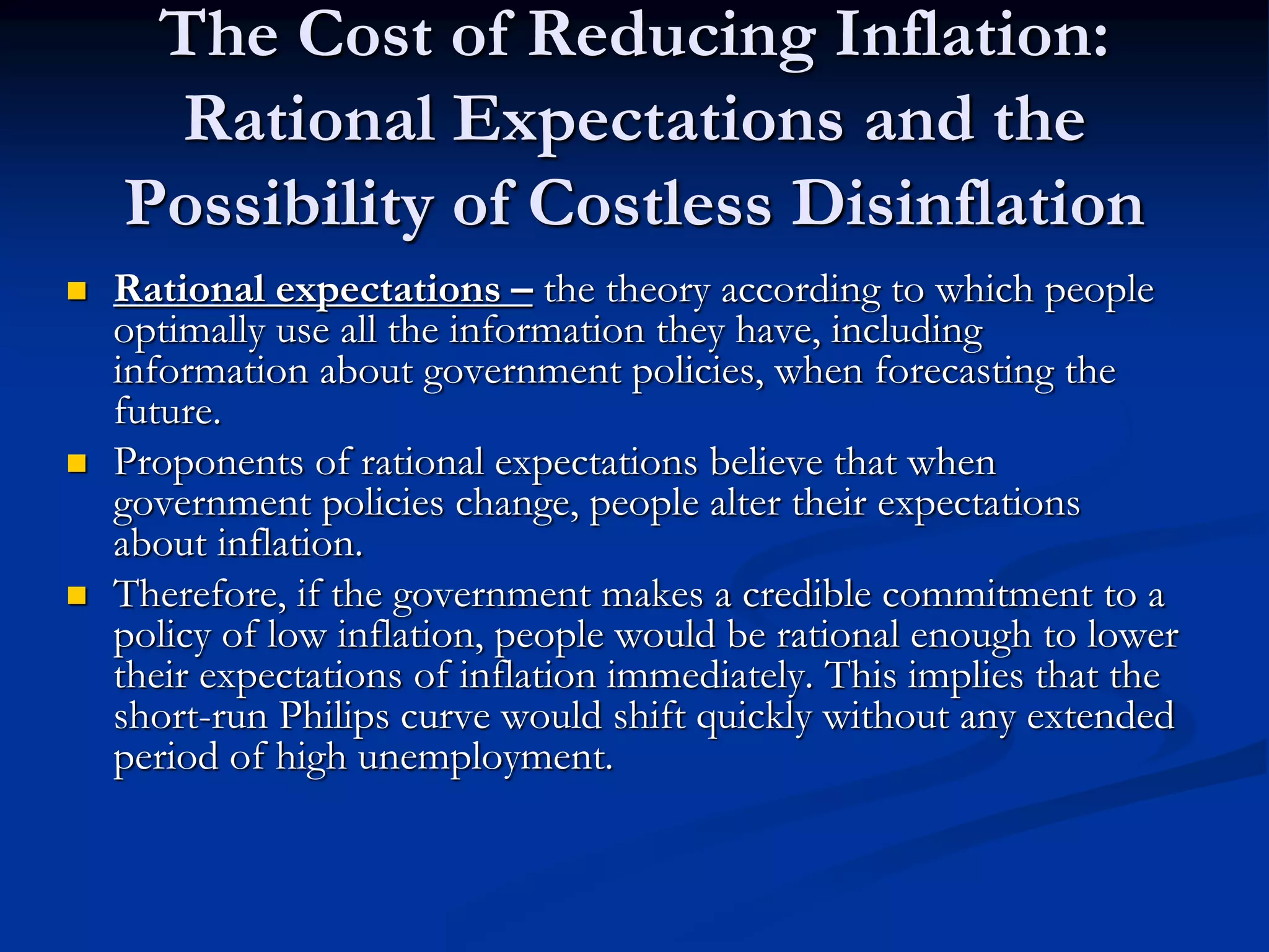 The Cost of Reducing Inflation:
Rational Expectations and the
Possibility of Costless Disinflation
 Rational expectations – the theory according to which people
optimally use all the information they have, including
information about government policies, when forecasting the
future.
 Proponents of rational expectations believe that when
government policies change, people alter their expectations
about inflation.
 Therefore, if the government makes a credible commitment to a
policy of low inflation, people would be rational enough to lower
their expectations of inflation immediately. This implies that the
short-run Philips curve would shift quickly without any extended
period of high unemployment.
 