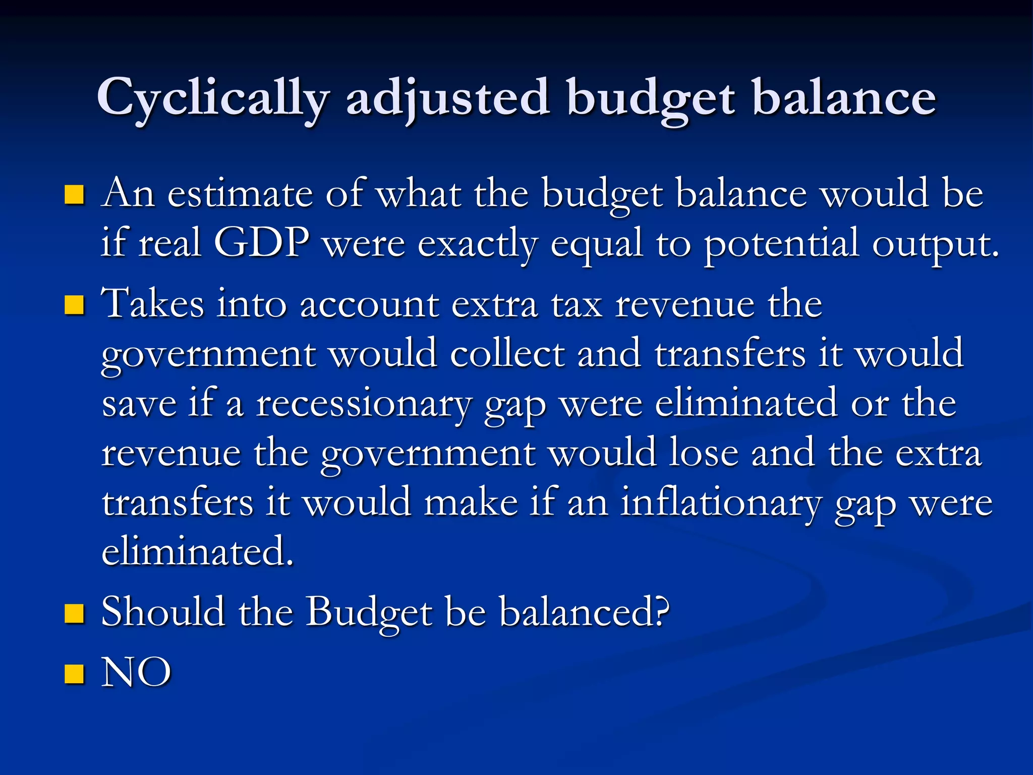 Cyclically adjusted budget balance
 An estimate of what the budget balance would be
if real GDP were exactly equal to potential output.
 Takes into account extra tax revenue the
government would collect and transfers it would
save if a recessionary gap were eliminated or the
revenue the government would lose and the extra
transfers it would make if an inflationary gap were
eliminated.
 Should the Budget be balanced?
 NO
 