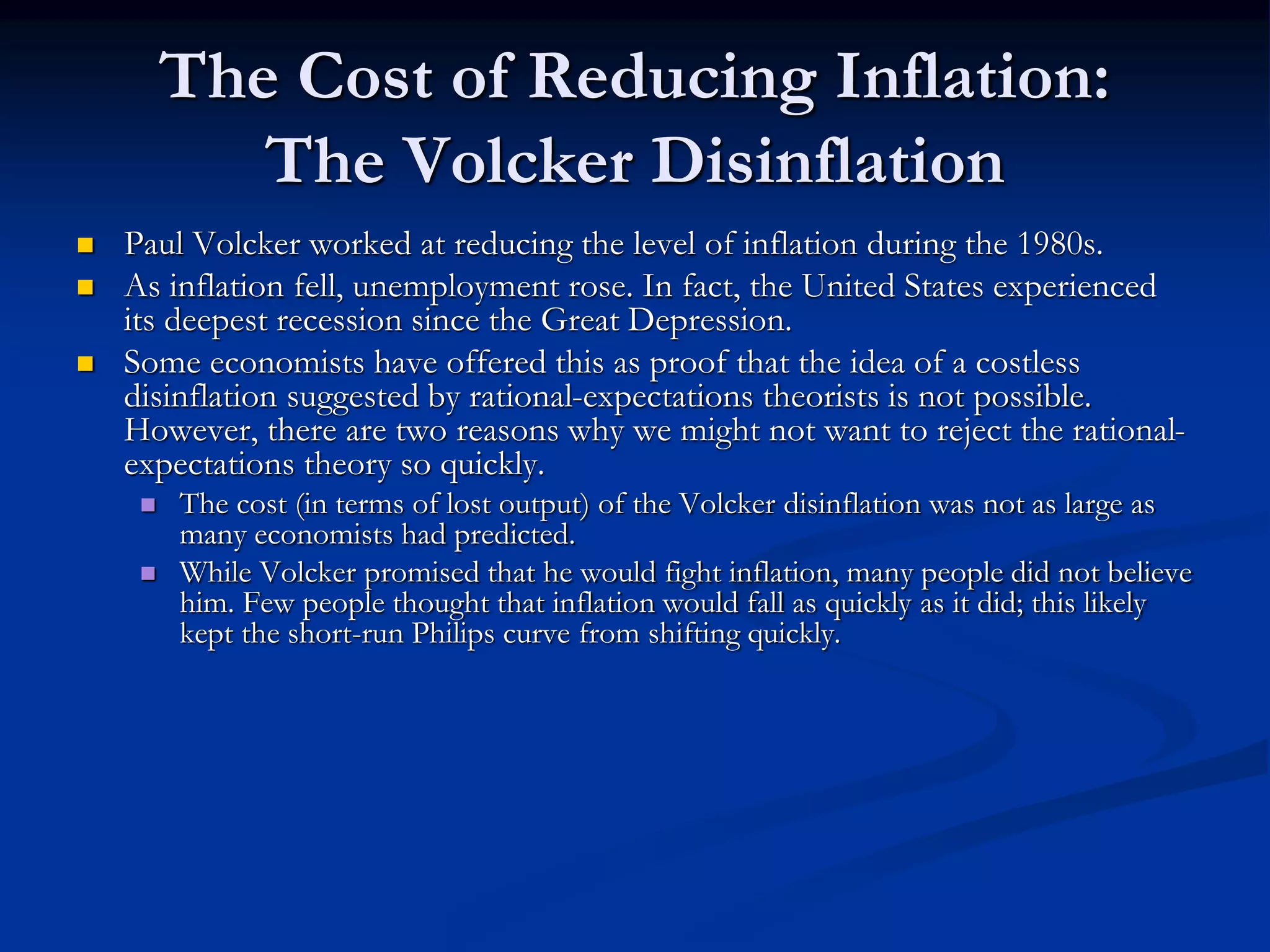 The Cost of Reducing Inflation:
The Volcker Disinflation
 Paul Volcker worked at reducing the level of inflation during the 1980s.
 As inflation fell, unemployment rose. In fact, the United States experienced
its deepest recession since the Great Depression.
 Some economists have offered this as proof that the idea of a costless
disinflation suggested by rational-expectations theorists is not possible.
However, there are two reasons why we might not want to reject the rational-
expectations theory so quickly.
 The cost (in terms of lost output) of the Volcker disinflation was not as large as
many economists had predicted.
 While Volcker promised that he would fight inflation, many people did not believe
him. Few people thought that inflation would fall as quickly as it did; this likely
kept the short-run Philips curve from shifting quickly.
 