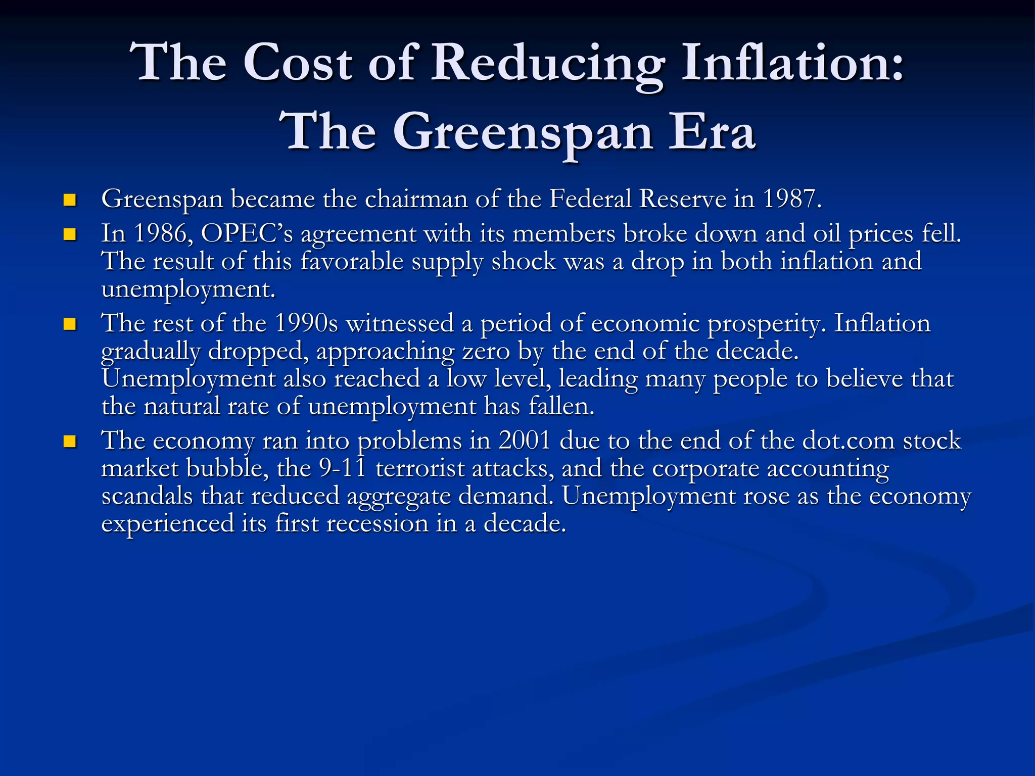 The Cost of Reducing Inflation:
The Greenspan Era
 Greenspan became the chairman of the Federal Reserve in 1987.
 In 1986, OPEC’s agreement with its members broke down and oil prices fell.
The result of this favorable supply shock was a drop in both inflation and
unemployment.
 The rest of the 1990s witnessed a period of economic prosperity. Inflation
gradually dropped, approaching zero by the end of the decade.
Unemployment also reached a low level, leading many people to believe that
the natural rate of unemployment has fallen.
 The economy ran into problems in 2001 due to the end of the dot.com stock
market bubble, the 9-11 terrorist attacks, and the corporate accounting
scandals that reduced aggregate demand. Unemployment rose as the economy
experienced its first recession in a decade.
 