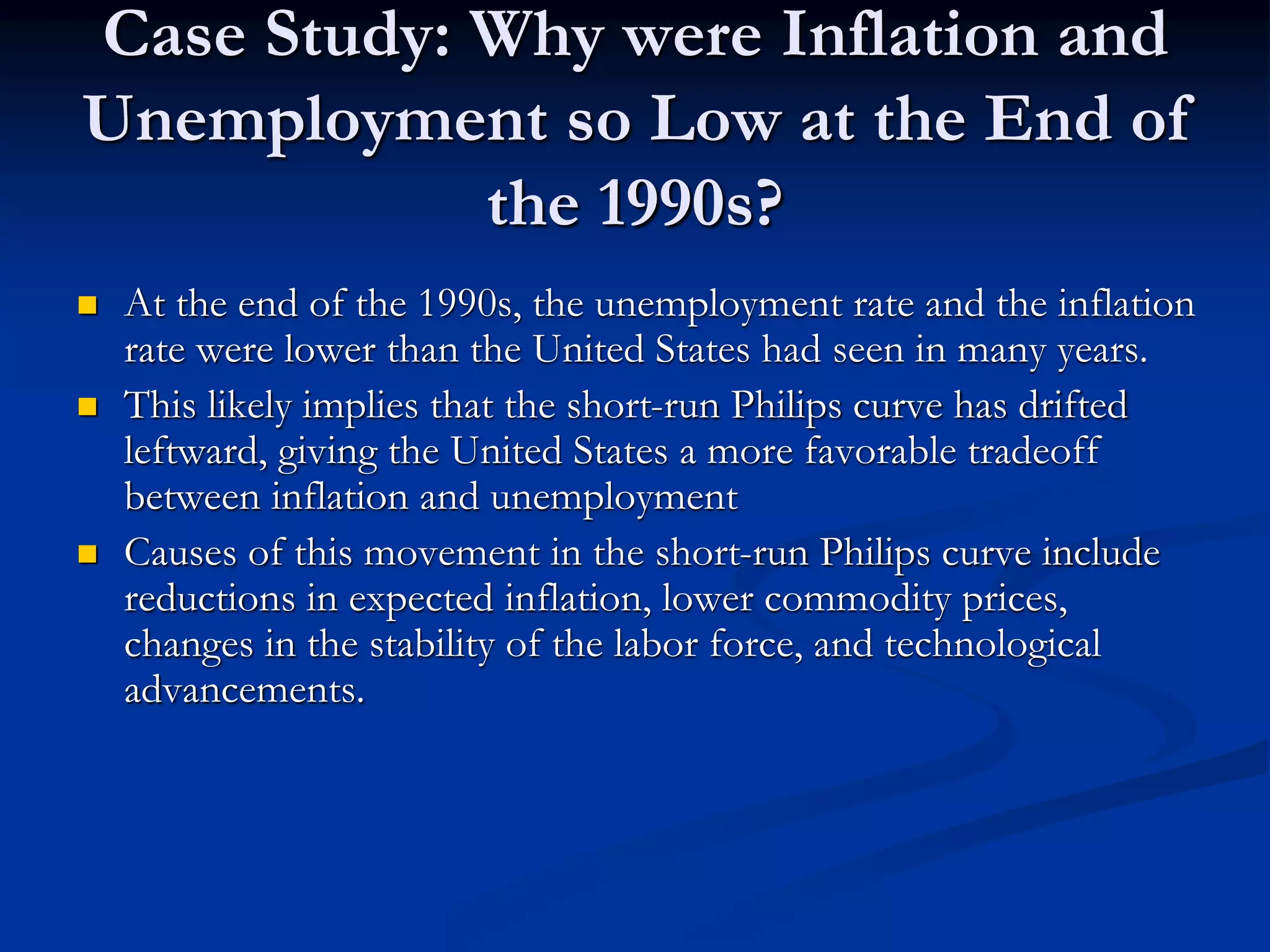 Case Study: Why were Inflation and
Unemployment so Low at the End of
the 1990s?
 At the end of the 1990s, the unemployment rate and the inflation
rate were lower than the United States had seen in many years.
 This likely implies that the short-run Philips curve has drifted
leftward, giving the United States a more favorable tradeoff
between inflation and unemployment
 Causes of this movement in the short-run Philips curve include
reductions in expected inflation, lower commodity prices,
changes in the stability of the labor force, and technological
advancements.
 