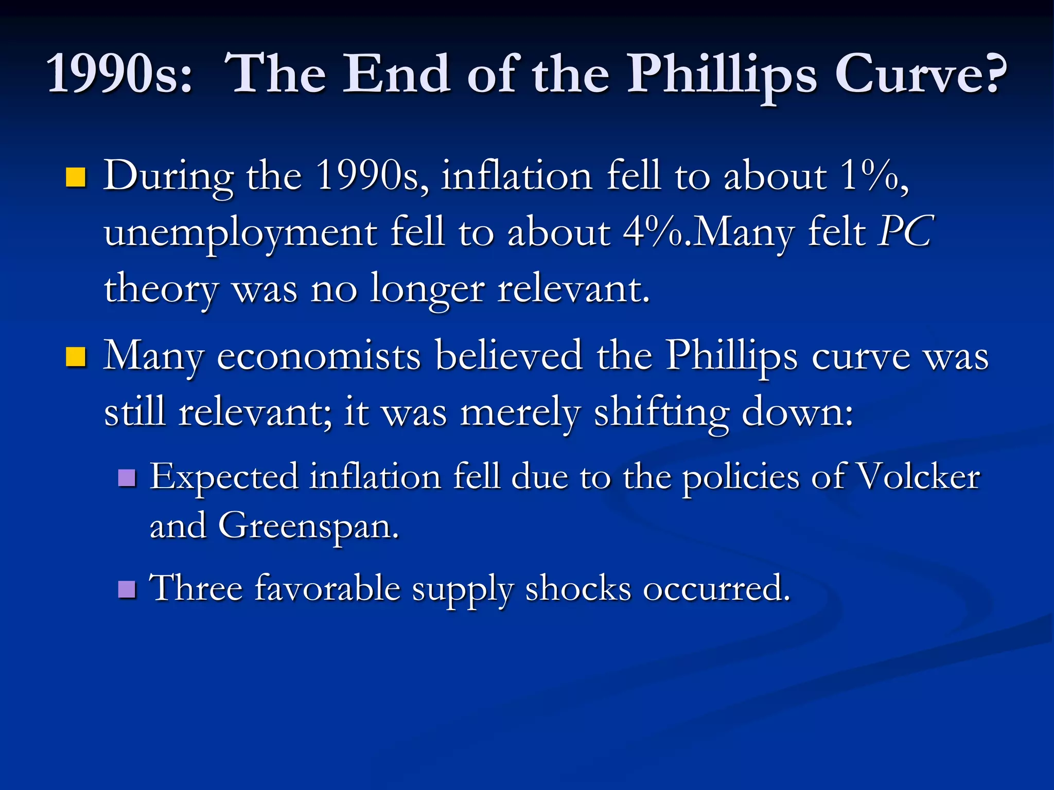 1990s: The End of the Phillips Curve?
 During the 1990s, inflation fell to about 1%,
unemployment fell to about 4%.Many felt PC
theory was no longer relevant.
 Many economists believed the Phillips curve was
still relevant; it was merely shifting down:
 Expected inflation fell due to the policies of Volcker
and Greenspan.
 Three favorable supply shocks occurred.
 