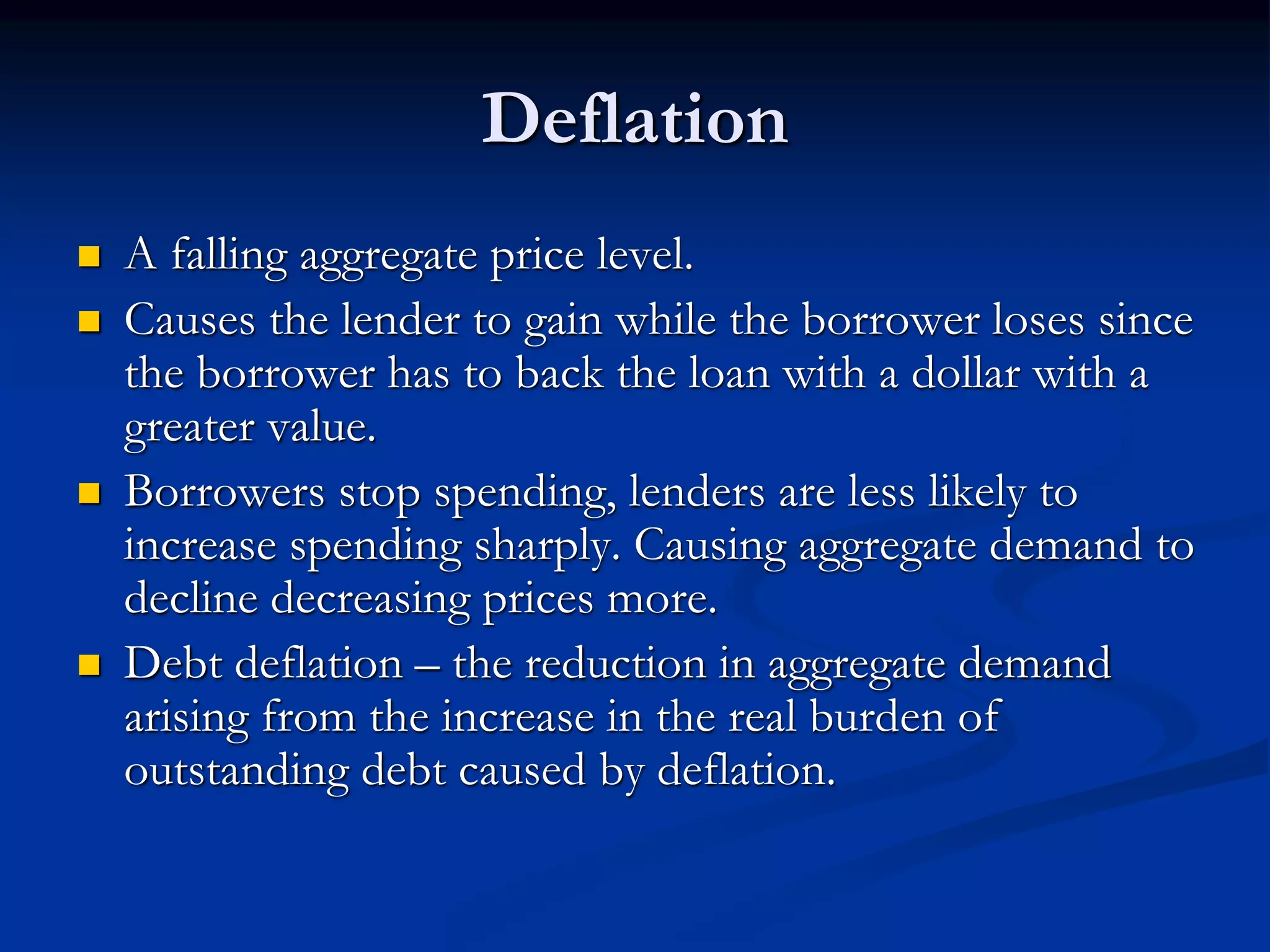 Deflation
 A falling aggregate price level.
 Causes the lender to gain while the borrower loses since
the borrower has to back the loan with a dollar with a
greater value.
 Borrowers stop spending, lenders are less likely to
increase spending sharply. Causing aggregate demand to
decline decreasing prices more.
 Debt deflation – the reduction in aggregate demand
arising from the increase in the real burden of
outstanding debt caused by deflation.
 