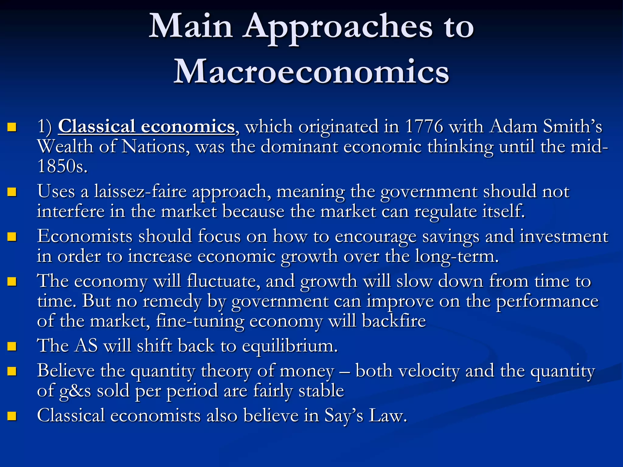 Main Approaches to
Macroeconomics
 1) Classical economics, which originated in 1776 with Adam Smith’s
Wealth of Nations, was the dominant economic thinking until the mid-
1850s.
 Uses a laissez-faire approach, meaning the government should not
interfere in the market because the market can regulate itself.
 Economists should focus on how to encourage savings and investment
in order to increase economic growth over the long-term.
 The economy will fluctuate, and growth will slow down from time to
time. But no remedy by government can improve on the performance
of the market, fine-tuning economy will backfire
 The AS will shift back to equilibrium.
 Believe the quantity theory of money – both velocity and the quantity
of g&s sold per period are fairly stable
 Classical economists also believe in Say’s Law.
 