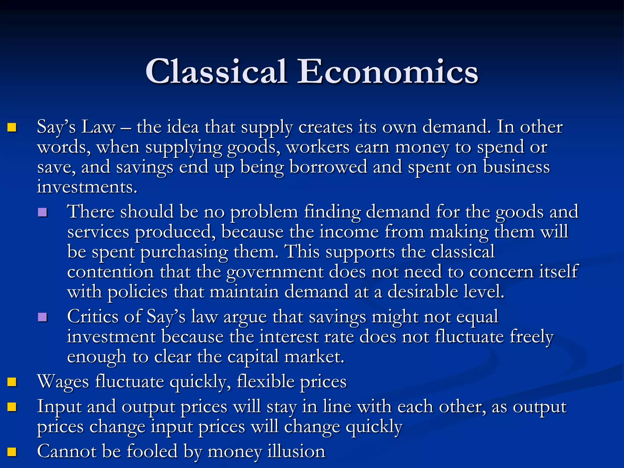 Classical Economics
 Say’s Law – the idea that supply creates its own demand. In other
words, when supplying goods, workers earn money to spend or
save, and savings end up being borrowed and spent on business
investments.
 There should be no problem finding demand for the goods and
services produced, because the income from making them will
be spent purchasing them. This supports the classical
contention that the government does not need to concern itself
with policies that maintain demand at a desirable level.
 Critics of Say’s law argue that savings might not equal
investment because the interest rate does not fluctuate freely
enough to clear the capital market.
 Wages fluctuate quickly, flexible prices
 Input and output prices will stay in line with each other, as output
prices change input prices will change quickly
 Cannot be fooled by money illusion
 