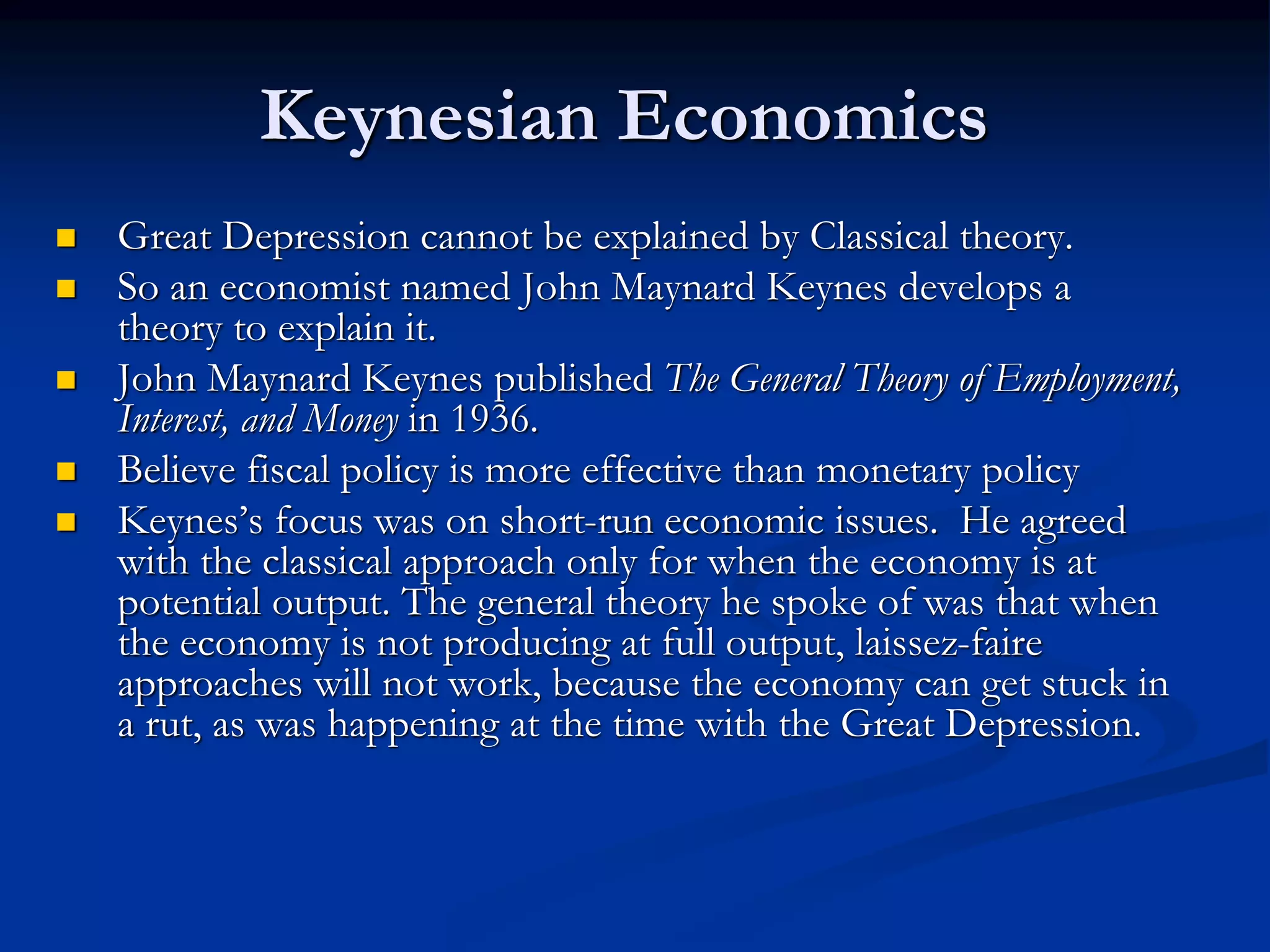 Keynesian Economics
 Great Depression cannot be explained by Classical theory.
 So an economist named John Maynard Keynes develops a
theory to explain it.
 John Maynard Keynes published The General Theory of Employment,
Interest, and Money in 1936.
 Believe fiscal policy is more effective than monetary policy
 Keynes’s focus was on short-run economic issues. He agreed
with the classical approach only for when the economy is at
potential output. The general theory he spoke of was that when
the economy is not producing at full output, laissez-faire
approaches will not work, because the economy can get stuck in
a rut, as was happening at the time with the Great Depression.
 