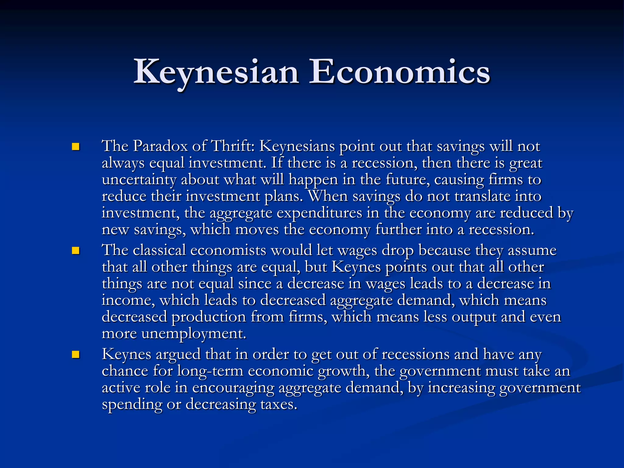 Keynesian Economics
 The Paradox of Thrift: Keynesians point out that savings will not
always equal investment. If there is a recession, then there is great
uncertainty about what will happen in the future, causing firms to
reduce their investment plans. When savings do not translate into
investment, the aggregate expenditures in the economy are reduced by
new savings, which moves the economy further into a recession.
 The classical economists would let wages drop because they assume
that all other things are equal, but Keynes points out that all other
things are not equal since a decrease in wages leads to a decrease in
income, which leads to decreased aggregate demand, which means
decreased production from firms, which means less output and even
more unemployment.
 Keynes argued that in order to get out of recessions and have any
chance for long-term economic growth, the government must take an
active role in encouraging aggregate demand, by increasing government
spending or decreasing taxes.
 