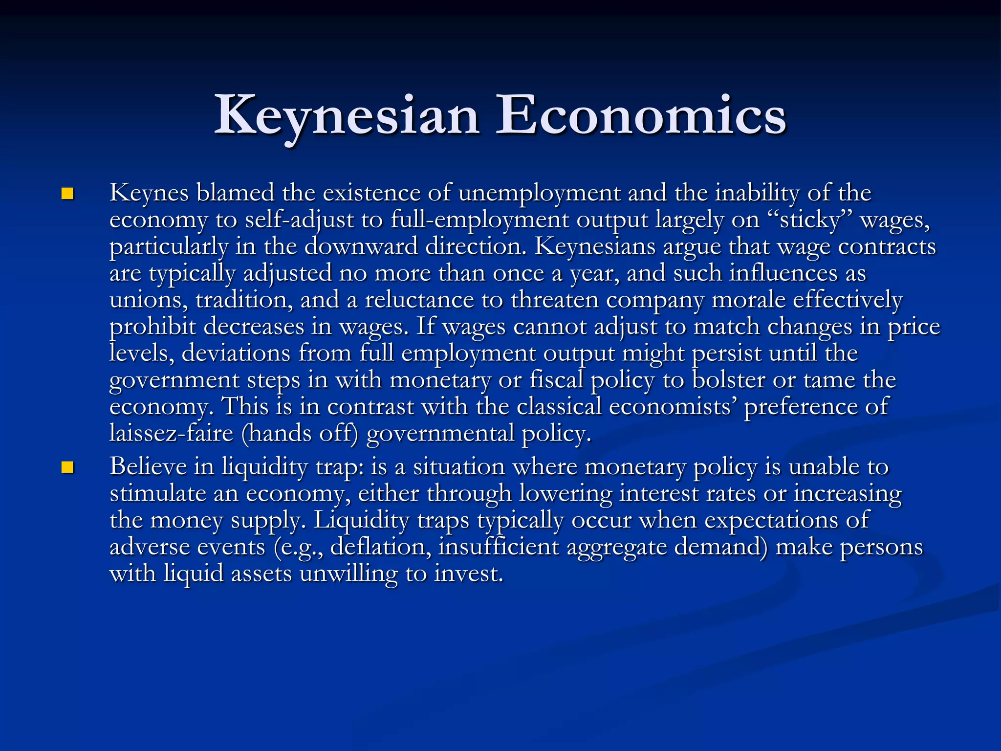 Keynesian Economics
 Keynes blamed the existence of unemployment and the inability of the
economy to self-adjust to full-employment output largely on “sticky” wages,
particularly in the downward direction. Keynesians argue that wage contracts
are typically adjusted no more than once a year, and such influences as
unions, tradition, and a reluctance to threaten company morale effectively
prohibit decreases in wages. If wages cannot adjust to match changes in price
levels, deviations from full employment output might persist until the
government steps in with monetary or fiscal policy to bolster or tame the
economy. This is in contrast with the classical economists’ preference of
laissez-faire (hands off) governmental policy.
 Believe in liquidity trap: is a situation where monetary policy is unable to
stimulate an economy, either through lowering interest rates or increasing
the money supply. Liquidity traps typically occur when expectations of
adverse events (e.g., deflation, insufficient aggregate demand) make persons
with liquid assets unwilling to invest.
 