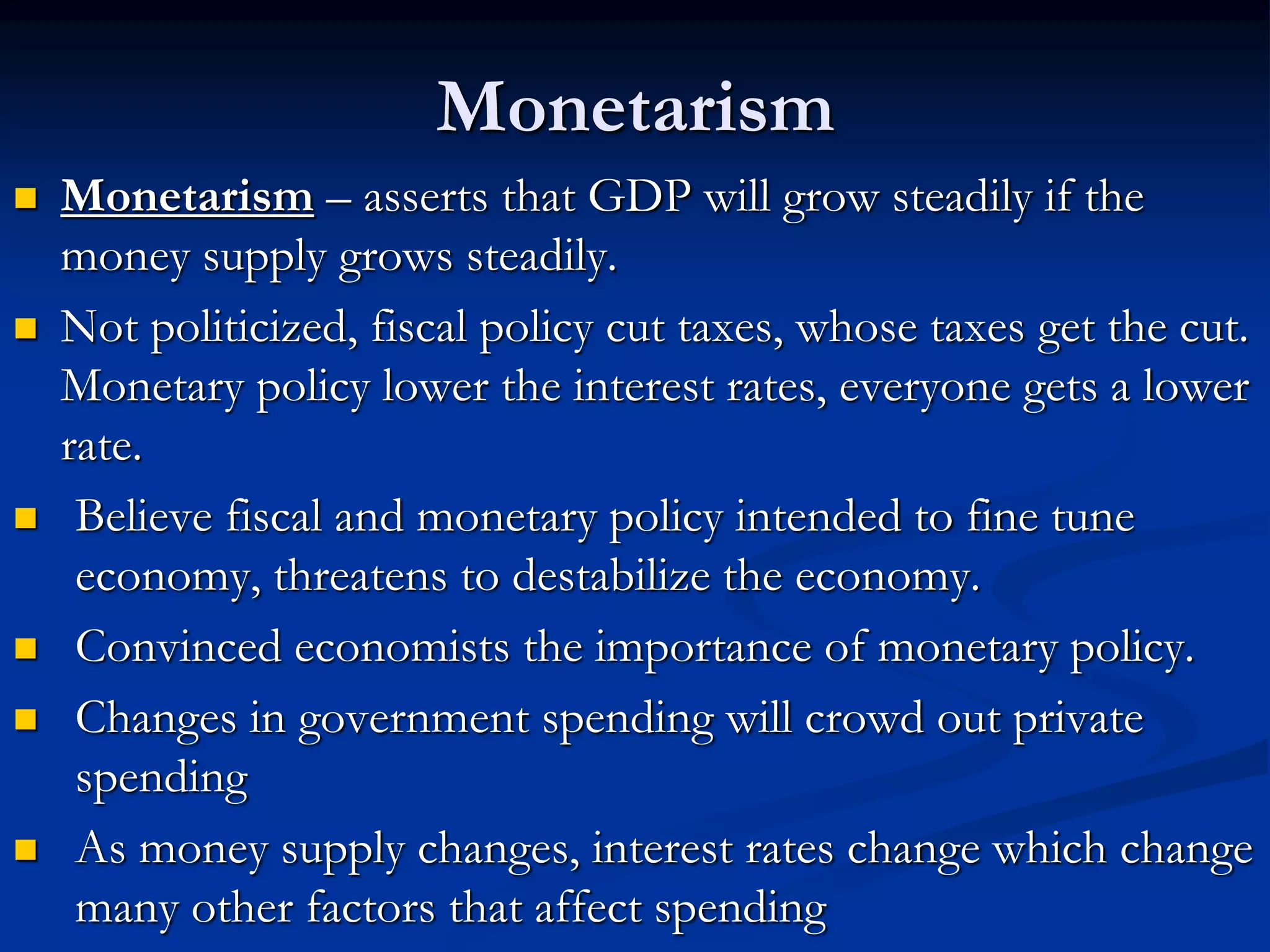 Monetarism
 Monetarism – asserts that GDP will grow steadily if the
money supply grows steadily.
 Not politicized, fiscal policy cut taxes, whose taxes get the cut.
Monetary policy lower the interest rates, everyone gets a lower
rate.
 Believe fiscal and monetary policy intended to fine tune
economy, threatens to destabilize the economy.
 Convinced economists the importance of monetary policy.
 Changes in government spending will crowd out private
spending
 As money supply changes, interest rates change which change
many other factors that affect spending
 