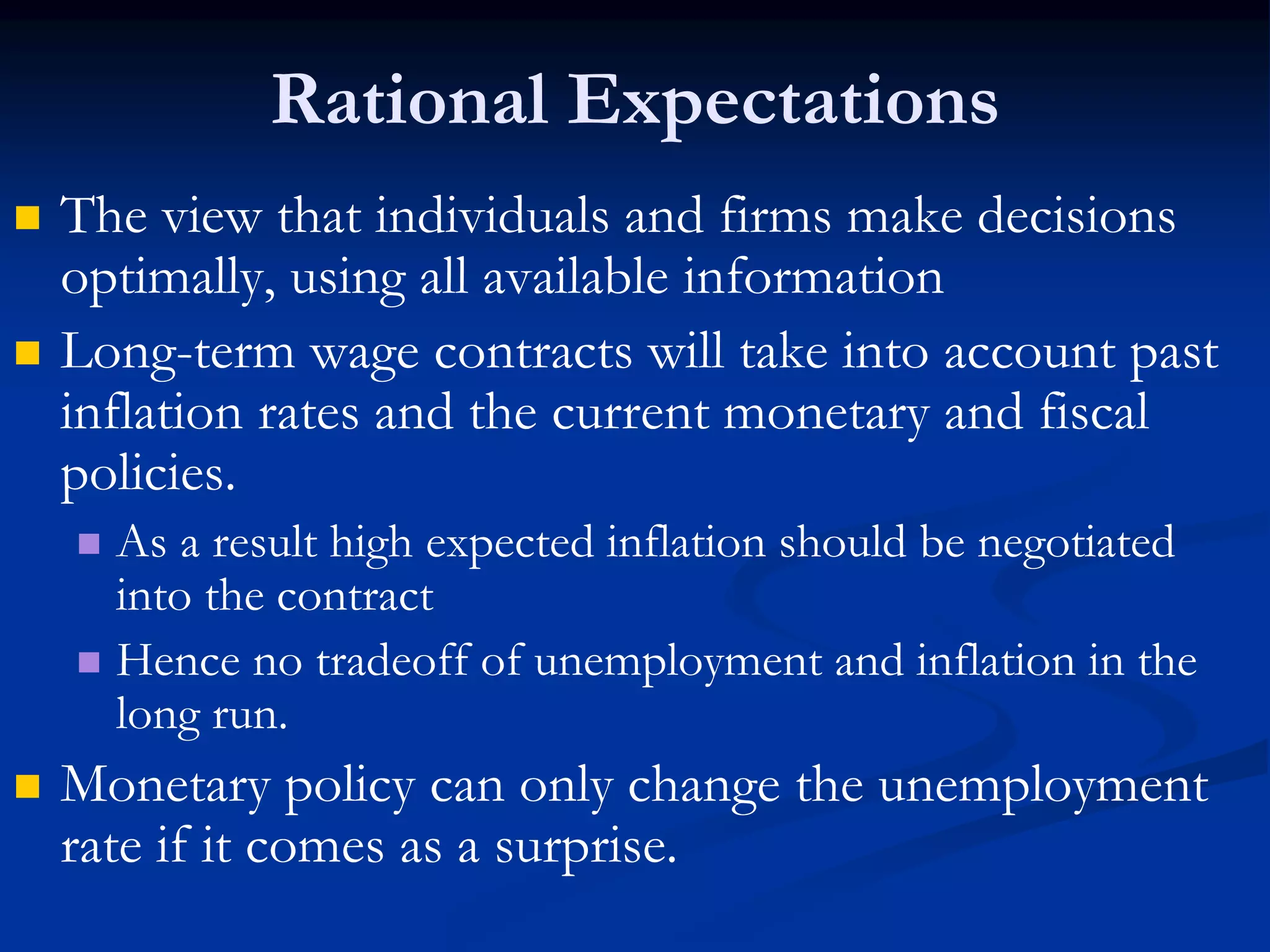 Rational Expectations
 The view that individuals and firms make decisions
optimally, using all available information
 Long-term wage contracts will take into account past
inflation rates and the current monetary and fiscal
policies.
 As a result high expected inflation should be negotiated
into the contract
 Hence no tradeoff of unemployment and inflation in the
long run.
 Monetary policy can only change the unemployment
rate if it comes as a surprise.
 