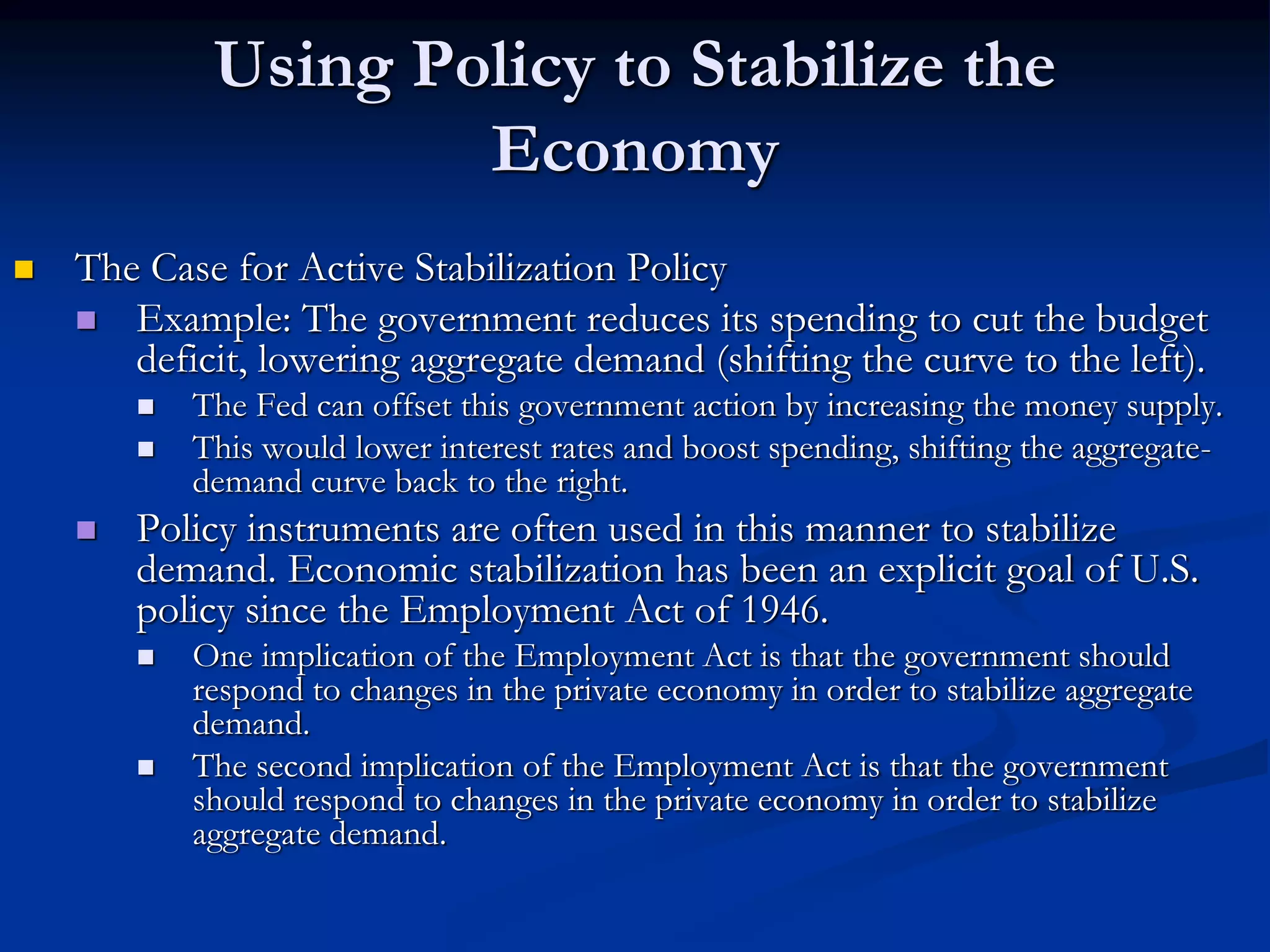 Using Policy to Stabilize the
Economy
 The Case for Active Stabilization Policy
 Example: The government reduces its spending to cut the budget
deficit, lowering aggregate demand (shifting the curve to the left).
 The Fed can offset this government action by increasing the money supply.
 This would lower interest rates and boost spending, shifting the aggregate-
demand curve back to the right.
 Policy instruments are often used in this manner to stabilize
demand. Economic stabilization has been an explicit goal of U.S.
policy since the Employment Act of 1946.
 One implication of the Employment Act is that the government should
respond to changes in the private economy in order to stabilize aggregate
demand.
 The second implication of the Employment Act is that the government
should respond to changes in the private economy in order to stabilize
aggregate demand.
 