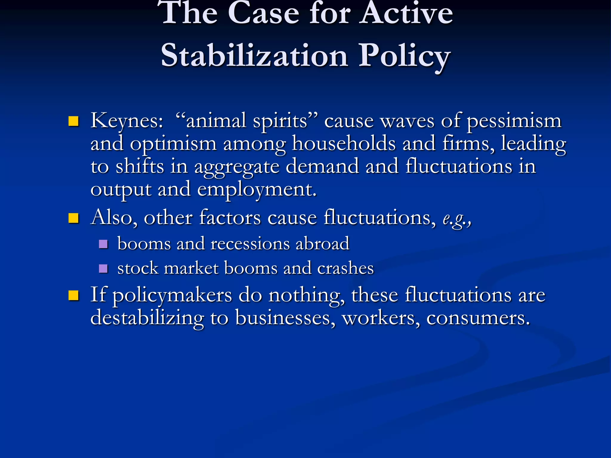 The Case for Active
Stabilization Policy
 Keynes: “animal spirits” cause waves of pessimism
and optimism among households and firms, leading
to shifts in aggregate demand and fluctuations in
output and employment.
 Also, other factors cause fluctuations, e.g.,
 booms and recessions abroad
 stock market booms and crashes
 If policymakers do nothing, these fluctuations are
destabilizing to businesses, workers, consumers.
 