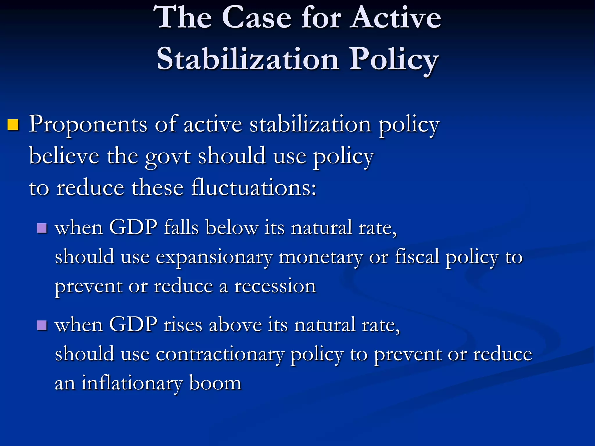 The Case for Active
Stabilization Policy
 Proponents of active stabilization policy
believe the govt should use policy
to reduce these fluctuations:
 when GDP falls below its natural rate,
should use expansionary monetary or fiscal policy to
prevent or reduce a recession
 when GDP rises above its natural rate,
should use contractionary policy to prevent or reduce
an inflationary boom
 