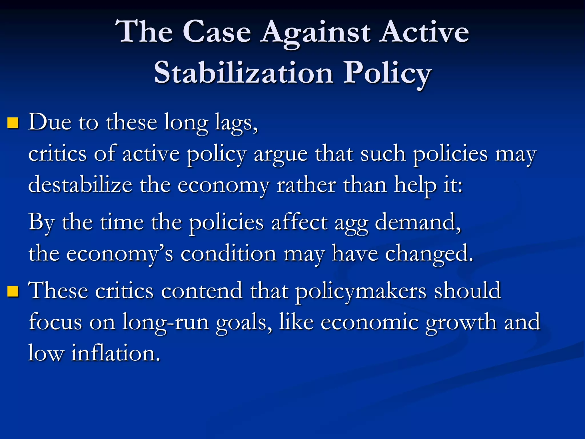 The Case Against Active
Stabilization Policy
 Due to these long lags,
critics of active policy argue that such policies may
destabilize the economy rather than help it:
By the time the policies affect agg demand,
the economy’s condition may have changed.
 These critics contend that policymakers should
focus on long-run goals, like economic growth and
low inflation.
 