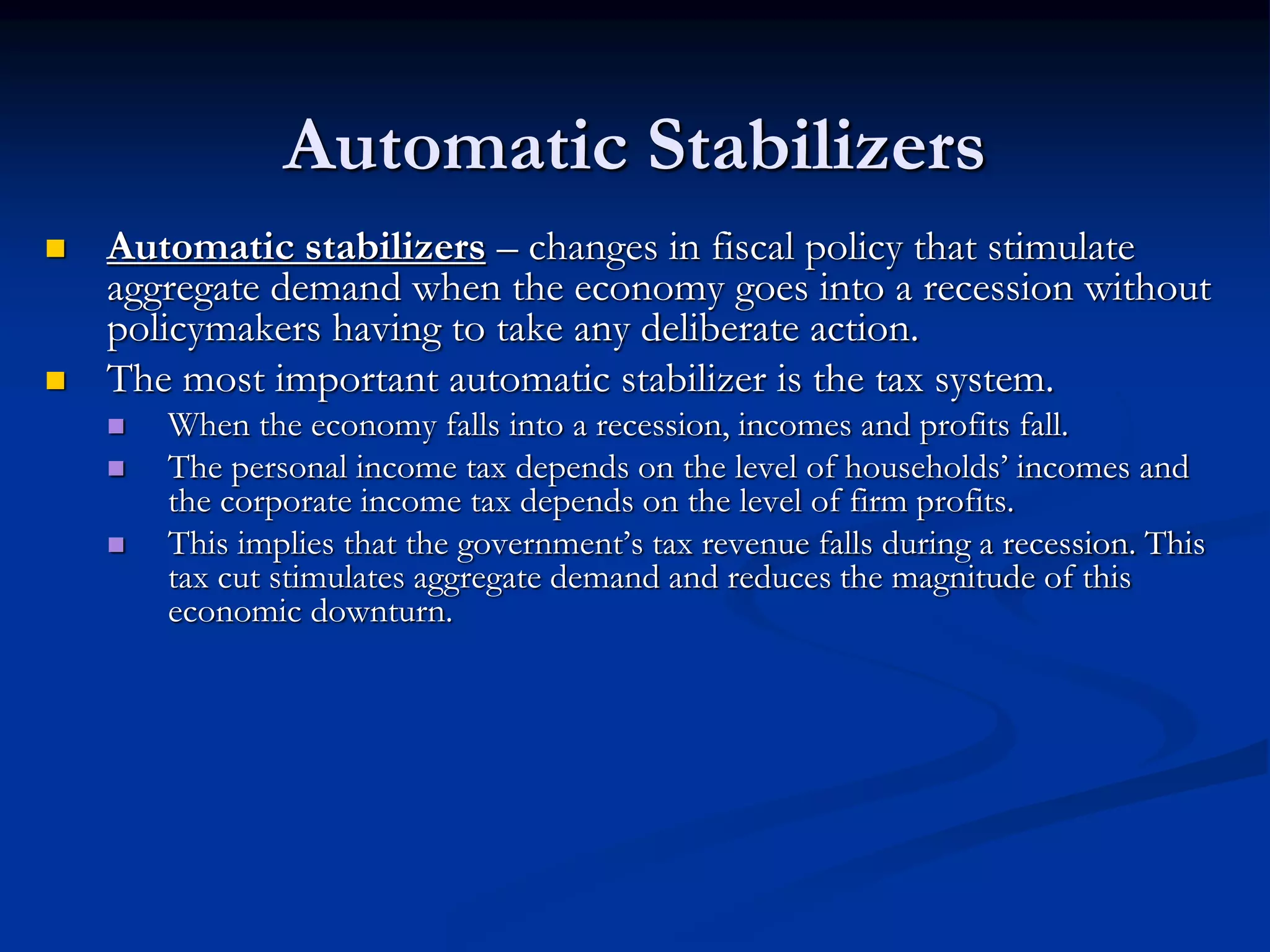Automatic Stabilizers
 Automatic stabilizers – changes in fiscal policy that stimulate
aggregate demand when the economy goes into a recession without
policymakers having to take any deliberate action.
 The most important automatic stabilizer is the tax system.
 When the economy falls into a recession, incomes and profits fall.
 The personal income tax depends on the level of households’ incomes and
the corporate income tax depends on the level of firm profits.
 This implies that the government’s tax revenue falls during a recession. This
tax cut stimulates aggregate demand and reduces the magnitude of this
economic downturn.
 