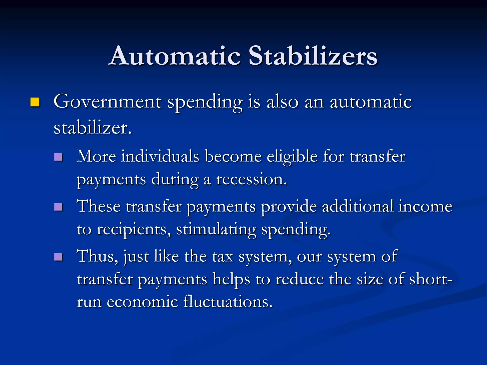 Automatic Stabilizers
 Government spending is also an automatic
stabilizer.
 More individuals become eligible for transfer
payments during a recession.
 These transfer payments provide additional income
to recipients, stimulating spending.
 Thus, just like the tax system, our system of
transfer payments helps to reduce the size of short-
run economic fluctuations.
 