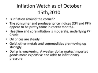 Inflation Watch as of October 15th,2010Is inflation around the corner?The consumer and producer price indices (CPI and PPI) appear to be pretty tame in recent months. Headline and core inflation is moderate, underlying PPI CrudeOil prices are steadyGold, other metals and commodities are moving up strongly. Dollar is weakening. A weaker dollar makes imported goods more expensive and adds to inflationary pressure