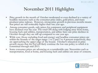 November 2011 Highlights Price growth in the month of October moderated or even declined in a variety of headline measures such as the consumer price index, gold prices, and many producer price indexes.  However, strong price growth in previous months means that prices are still noticeably higher than one year ago. Among consumer goods, only prices for computers and peripheral equipment have declined over the year. The total CPI along with lodging away from home, housing fuels and utilities, transportation, and airline fares saw price declines in October though they are still up compared to one year ago. While core (those excluding food and energy) and headline consumer prices are within the bounds of the target range: 1 to 2 and 2 to 4 percent respectively, they are approaching the upper edge of the bound.  October’s relaxation in price growth means that the Fed will likely continue the low-rate policy to which it is committed through mid-2013. Some consumer prices are advancing at a considerable rate. Necessities such as transportation, food at home, and housing fuels and utilities are areas of concern. 