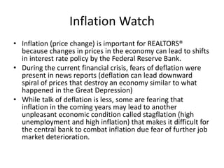 Inflation Watch
• Inflation (price change) is important for REALTORS®
because changes in prices in the economy can lead to shifts
in interest rate policy by the Federal Reserve Bank.
• During the current financial crisis, fears of deflation were
present in news reports (deflation can lead downward
spiral of prices that destroy an economy similar to what
happened in the Great Depression)
• While talk of deflation is less, some are fearing that
inflation in the coming years may lead to another
unpleasant economic condition called stagflation (high
unemployment and high inflation) that makes it difficult for
the central bank to combat inflation due fear of further job
market deterioration.
 