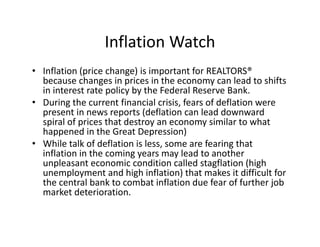 Inflation Watch
• Inflation (price change) is important for REALTORS® 
  because changes in prices in the economy can lead to shifts 
  in interest rate policy by the Federal Reserve Bank.
• During the current financial crisis, fears of deflation were 
  present in news reports (deflation can lead downward 
  spiral of prices that destroy an economy similar to what 
  happened in the Great Depression)
• While talk of deflation is less, some are fearing that 
  inflation in the coming years may lead to another 
  unpleasant economic condition called stagflation (high 
  unemployment and high inflation) that makes it difficult for 
  the central bank to combat inflation due fear of further job 
  market deterioration. 
 