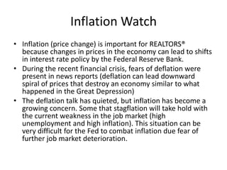 Inflation Watch Inflation (price change) is important for REALTORS® because changes in prices in the economy can lead to shifts in interest rate policy by the Federal Reserve Bank. During the recent financial crisis, fears of deflation were present in news reports (deflation can lead downward spiral of prices that destroy an economy similar to what happened in the Great Depression) The deflation talk has quieted, but inflation has become a growing concern. Some that stagflation will take hold with the current weakness in the job market (high unemployment and high inflation). This situation can be very difficult for the Fed to combat inflation due fear of further job market deterioration.  
