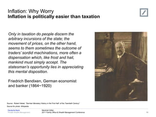 Inflation: Why Worry
 Inflation is politically easier than taxation


             Hyperinflation
 Only in taxation do people discern the                                                        Deflation
 arbitrary incursions of the state; the
 movement of prices, on the other hand,
 seems to them sometimes the outcome of
 traders’ sordid machinations, more often a
 dispensation which, like frost and hail,
 mankind must simply accept. The
 statesman’s opportunity lies in appreciating
 this mental disposition.

 Friedrich Bendixen, German economist
 and banker (1864~1920)



Source: Robert Hetzel, “German Monetary History in the First Half of the Twentieth Century”
Source for photo: Wikipedia

 Deutsche Bank                             Marshall Gittler
 Private Wealth Management                 2011 Family Office & Wealth Management Conference               11
 