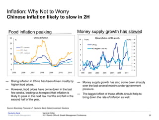 Inflation: Why Not to Worry
Chinese inflation likely to slow in 2H


  Food inflation peaking                                                         Money supply growth has slowed




— Rising inflation in China has been driven mostly by                            — Money supply growth has also come down sharply
  higher food prices.                                                              over the last several months under government
— However, food prices have come down in the last                                  pressure.
  few weeks, leading us to expect that inflation is                              — The lagged effect of these efforts should help to
  likely to peak in the next few months and fall in the                            bring down the rate of inflation as well.
  second half of the year.

 Source: Bloomberg Financial LP, Deutsche Bank Global Investment Solutions

  Deutsche Bank                            Marshall Gittler
  Private Wealth Management                2011 Family Office & Wealth Management Conference                                           20
 