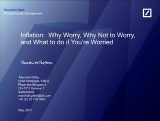 Deutsche Bank
Private Wealth Management




          Inflation: Why Worry, Why Not to Worry,
          and What to do if You‘re Worried




         Marshall Gittler
         Chief Strategist, EMEA
         Place des Bergues 3
         CH-1211 Geneve 1
         Switzerland
         marshall.gittler@db.com
         +41 (0) 22 739 0463


         May, 2011
 