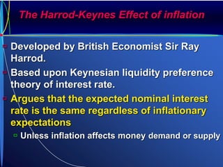 The Harrod-Keynes Effect of inflation
 Developed by British Economist Sir Ray
Harrod.
 Based upon Keynesian liquidity preference
theory of interest rate.
 Argues that the expected nominal interest
rate is the same regardless of inflationary
expectations
 Unless inflation affects money demand or supply
 