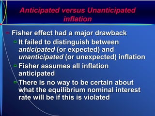 Anticipated versus Unanticipated
inflation
 Fisher effect had a major drawback
 It failed to distinguish between
anticipated (or expected) and
unanticipated (or unexpected) inflation
 Fisher assumes all inflation
anticipated
 There is no way to be certain about
what the equilibrium nominal interest
rate will be if this is violated
 