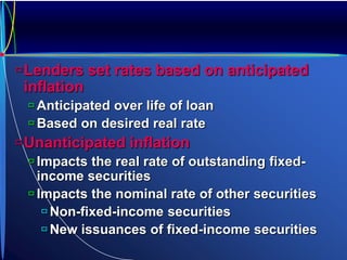Lenders set rates based on anticipated
inflation
 Anticipated over life of loan
 Based on desired real rate
Unanticipated inflation
 Impacts the real rate of outstanding fixed-
income securities
 Impacts the nominal rate of other securities
 Non-fixed-income securities
 New issuances of fixed-income securities
 