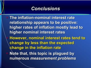 Conclusions
 The inflation-nominal interest rate
relationship appears to be positive:
higher rates of inflation mostly lead to
higher nominal interest rates
 However, nominal interest rates tend to
change by less than the expected
change in the inflation rate
 Note that, this topic is plagued by
numerous measurement problems
 