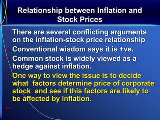Relationship between Inflation and
Stock Prices
 There are several conflicting arguments
on the inflation-stock price relationship
 Conventional wisdom says it is +ve.
 Common stock is widely viewed as a
hedge against inflation.
 One way to view the issue is to decide
what factors determine price of corporate
stock and see if this factors are likely to
be affected by inflation.

 