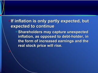 If inflation is only partly expected, but
expected to continue
 Shareholders may capture unexpected
inflation, as opposed to debt-holder, in
the form of increased earnings and the
real stock price will rise.

 