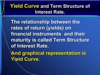 Yield Curve and Term Structure of
Interest Rate.
The relationship between the
rates of return (yields) on
financial instruments and their
maturity is called Term Structure
of Interest Rate.
And graphical representation is
Yield Curve.
 