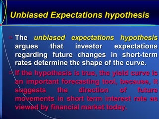 Unbiased Expectations hypothesis
 The unbiased expectations hypothesis
argues that investor expectations
regarding future changes in short-term
rates determine the shape of the curve.
 If the hypothesis is true, the yield curve is
an important forecasting tool, because, it
suggests the direction of future
movements in short term interest rate as
viewed by financial market today.
 