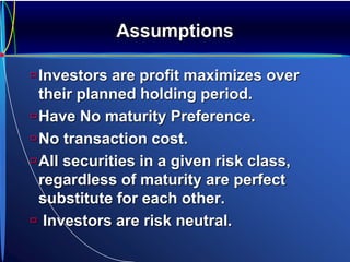 Assumptions
Investors are profit maximizes over
their planned holding period.
Have No maturity Preference.
No transaction cost.
All securities in a given risk class,
regardless of maturity are perfect
substitute for each other.
 Investors are risk neutral.
 