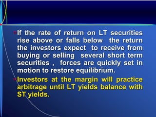 If the rate of return on LT securities
rise above or falls below the return
the investors expect to receive from
buying or selling several short term
securities , forces are quickly set in
motion to restore equilibrium.
Investors at the margin will practice
arbitrage until LT yields balance with
ST yields.
 