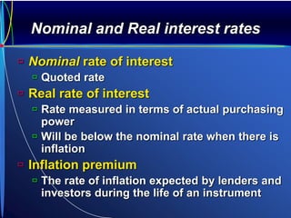 Nominal and Real interest rates
 Nominal rate of interest
 Quoted rate
 Real rate of interest
 Rate measured in terms of actual purchasing
power
 Will be below the nominal rate when there is
inflation
 Inflation premium
 The rate of inflation expected by lenders and
investors during the life of an instrument
 