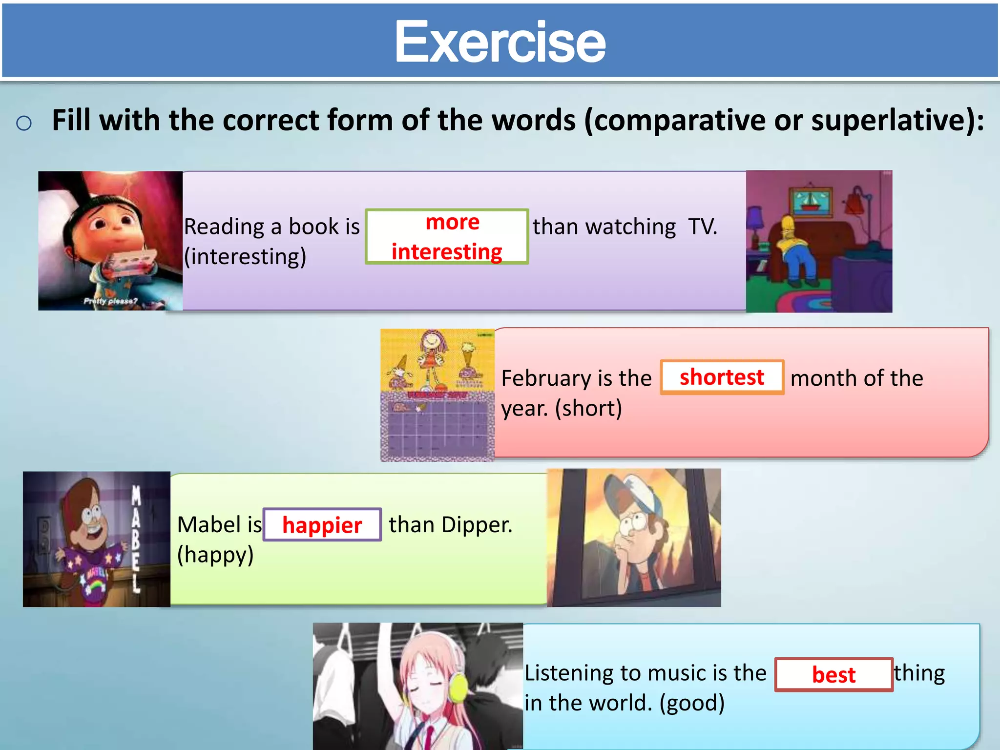 Exercise
o Fill with the correct form of the words (comparative or superlative):
February is the month of the
year. (short)
Mabel is than Dipper.
(happy)
Listening to music is the thing
in the world. (good)
Reading a book is than watching TV.
(interesting)
more
interesting
shortest
happier
best
 