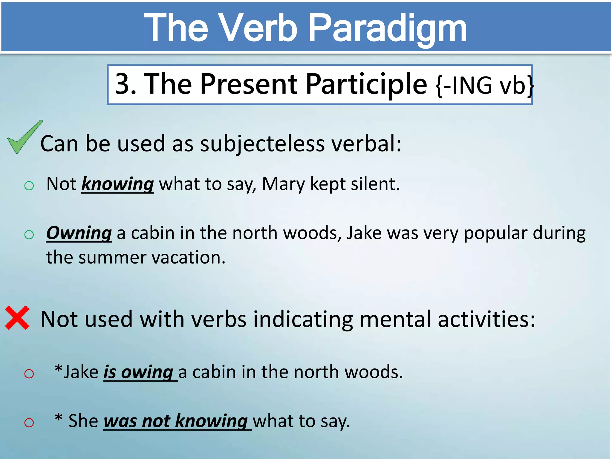 Can be used as subjecteless verbal:
o Not knowing what to say, Mary kept silent.
o Owning a cabin in the north woods, Jake was very popular during
the summer vacation.
Not used with verbs indicating mental activities:
o *Jake is owing a cabin in the north woods.
o * She was not knowing what to say.
The Verb Paradigm
3. The Present Participle {-ING vb}
 