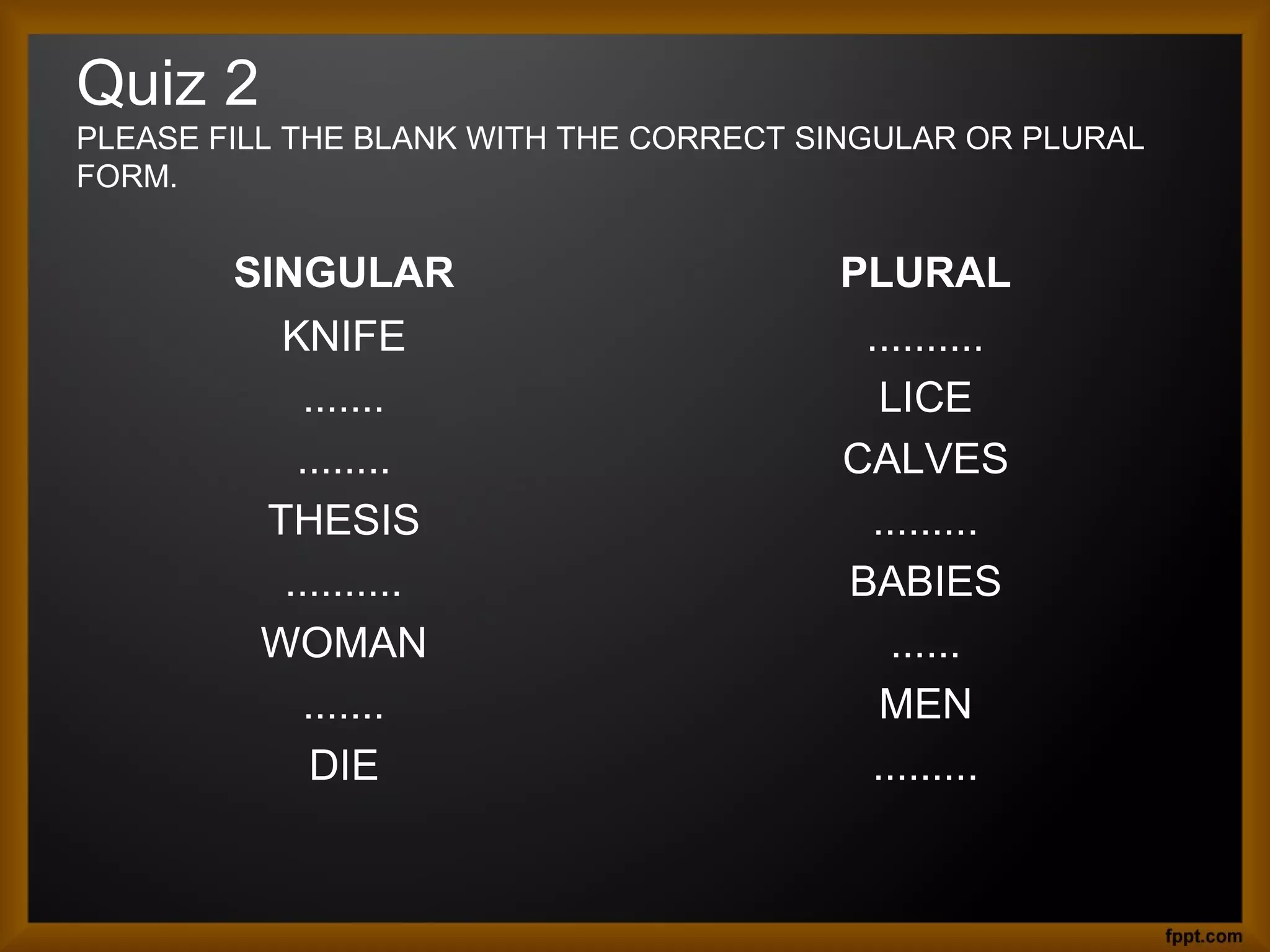 Quiz 2
PLEASE FILL THE BLANK WITH THE CORRECT SINGULAR OR PLURAL
FORM.

SINGULAR

PLURAL

KNIFE
.......
........
THESIS
..........
WOMAN
.......
DIE

..........
LICE
CALVES
.........
BABIES
......
MEN
.........

 