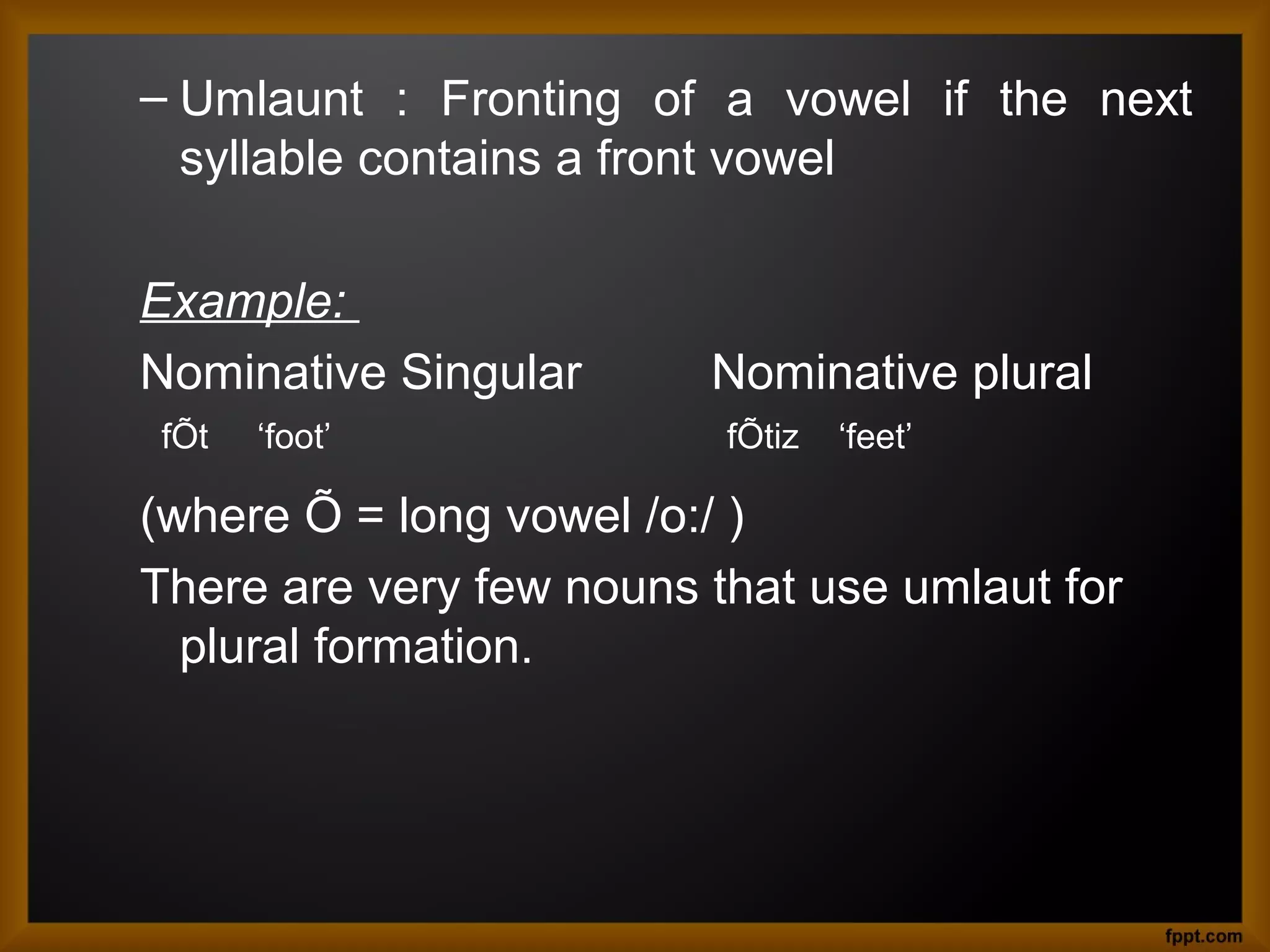 – Umlaunt : Fronting of a vowel if the next
syllable contains a front vowel
Example:
Nominative Singular
fÕt

‘foot’

Nominative plural
fÕtiz

‘feet’

(where Õ = long vowel /o:/ )
There are very few nouns that use umlaut for
plural formation.

 